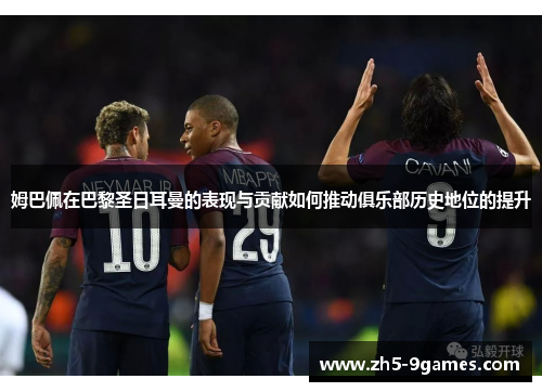 姆巴佩在巴黎圣日耳曼的表现与贡献如何推动俱乐部历史地位的提升