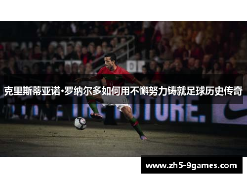 克里斯蒂亚诺·罗纳尔多如何用不懈努力铸就足球历史传奇
