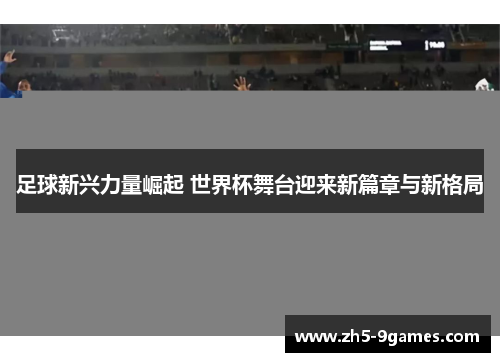 足球新兴力量崛起 世界杯舞台迎来新篇章与新格局