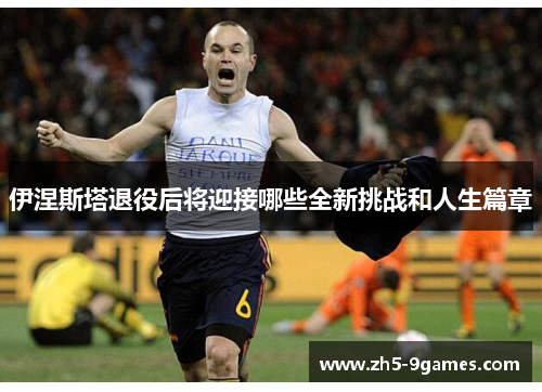 伊涅斯塔退役后将迎接哪些全新挑战和人生篇章