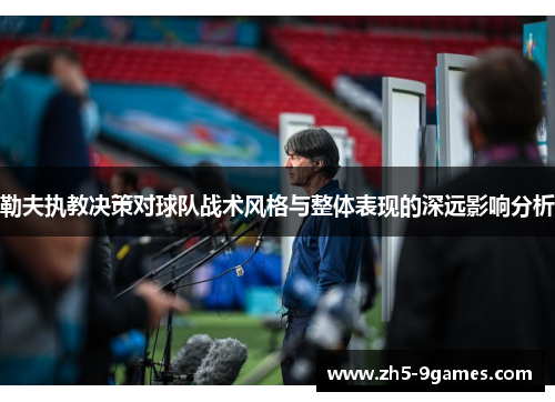 勒夫执教决策对球队战术风格与整体表现的深远影响分析