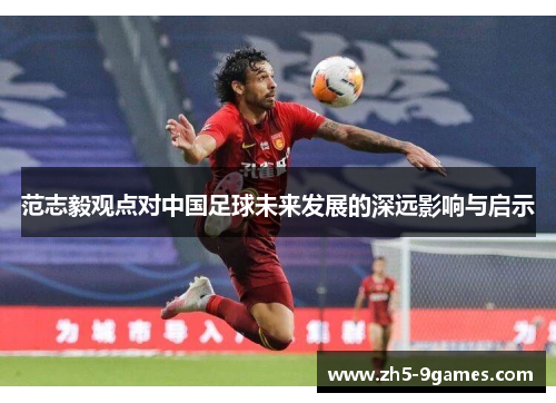 范志毅观点对中国足球未来发展的深远影响与启示 范志毅观点对中国足球未来发展的深远影响与启示