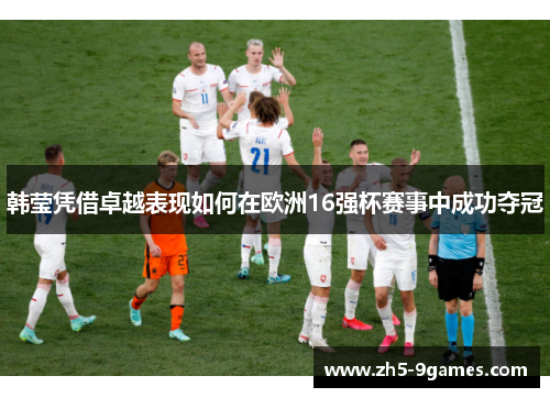 韩莹凭借卓越表现如何在欧洲16强杯赛事中成功夺冠 韩莹凭借卓越表现如何在欧洲16强杯赛事中成功夺冠