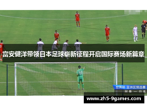 富安健洋带领日本足球崭新征程开启国际赛场新篇章