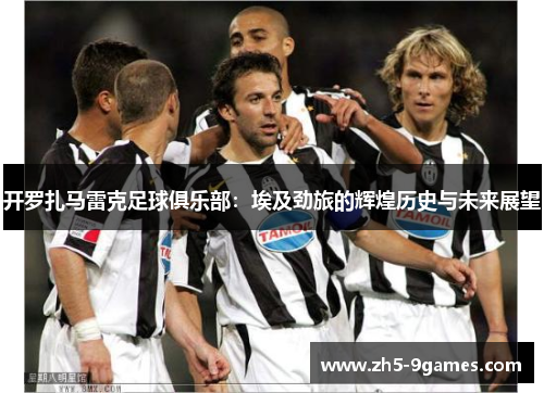 开罗扎马雷克足球俱乐部:埃及劲旅的辉煌历史与未来展望 开罗扎马雷克足球俱乐部:埃及劲旅的辉煌历史与未来展望