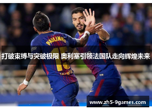 打破束缚与突破极限 奥利塞引领法国队走向辉煌未来 打破束缚与突破极限 奥利塞引领法国队走向辉煌未来