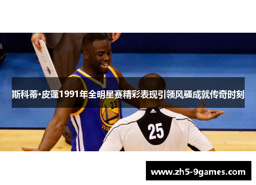 斯科蒂·皮蓬1991年全明星赛精彩表现引领风骚成就传奇时刻