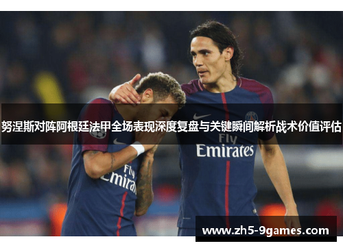 努涅斯对阵阿根廷法甲全场表现深度复盘与关键瞬间解析战术价值评估 努涅斯对阵阿根廷法甲全场表现深度复盘与关键瞬间解析战术价值评估