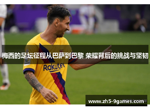 梅西的足坛征程从巴萨到巴黎 荣耀背后的挑战与坚韧 梅西的足坛征程从巴萨到巴黎 荣耀背后的挑战与坚韧