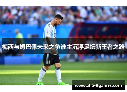 梅西与姆巴佩未来之争谁主沉浮足坛新王者之路 梅西与姆巴佩未来之争谁主沉浮足坛新王者之路