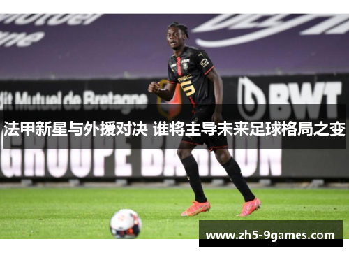 法甲新星与外援对决 谁将主导未来足球格局之变 法甲新星与外援对决 谁将主导未来足球格局之变
