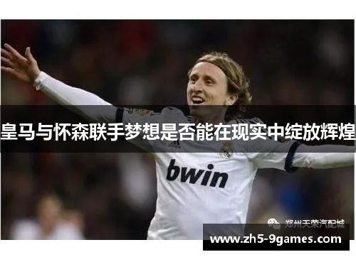 皇马与怀森联手梦想是否能在现实中绽放辉煌 皇马与怀森联手梦想是否能在现实中绽放辉煌